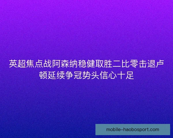 英超焦点战阿森纳稳健取胜二比零击退卢顿延续争冠势头信心十足